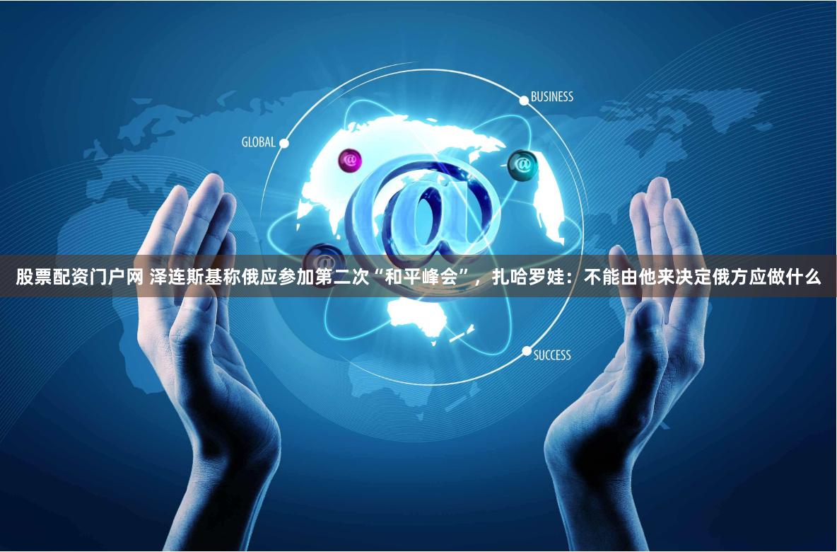股票配资门户网 泽连斯基称俄应参加第二次“和平峰会”，扎哈罗娃：不能由他来决定俄方应做什么