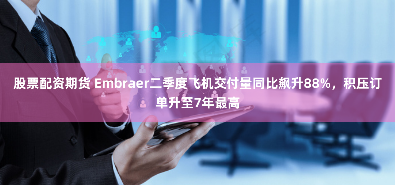股票配资期货 Embraer二季度飞机交付量同比飙升88%，积压订单升至7年最高