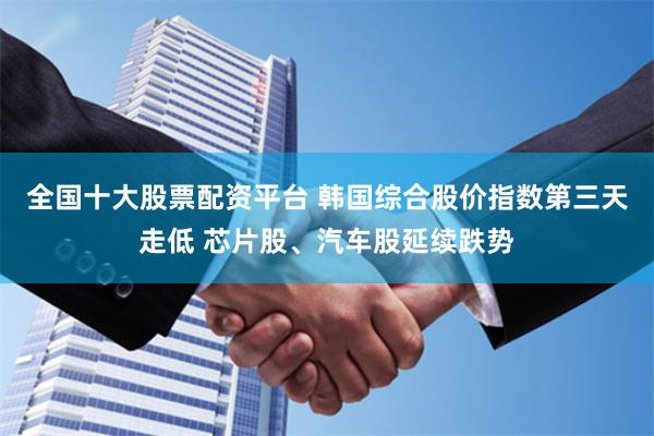 全国十大股票配资平台 韩国综合股价指数第三天走低 芯片股、汽车股延续跌势