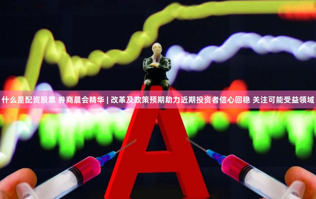 什么是配资股票 券商晨会精华 | 改革及政策预期助力近期投资者信心回稳 关注可能受益领域