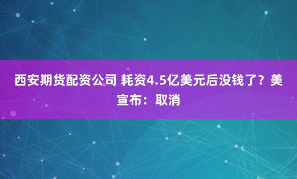 西安期货配资公司 耗资4.5亿美元后没钱了？美宣布：取消
