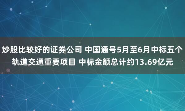 炒股比较好的证券公司 中国通号5月至6月中标五个轨道交通重要项目 中标金额总计约13.69亿元