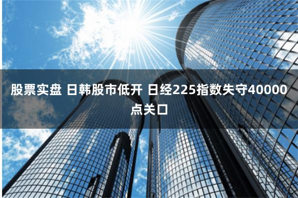 股票实盘 日韩股市低开 日经225指数失守40000点关口
