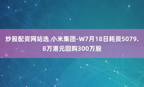 炒股配资网站选 小米集团-W7月18日耗资5079.8万港元回购300万股