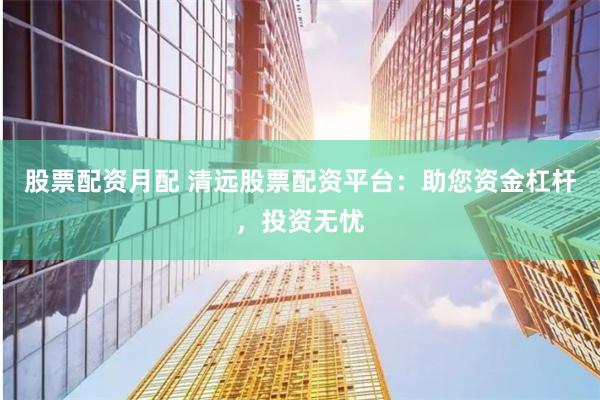 股票配资月配 清远股票配资平台：助您资金杠杆，投资无忧
