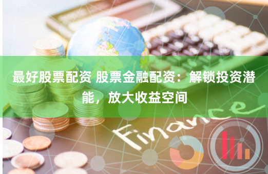 最好股票配资 股票金融配资：解锁投资潜能，放大收益空间