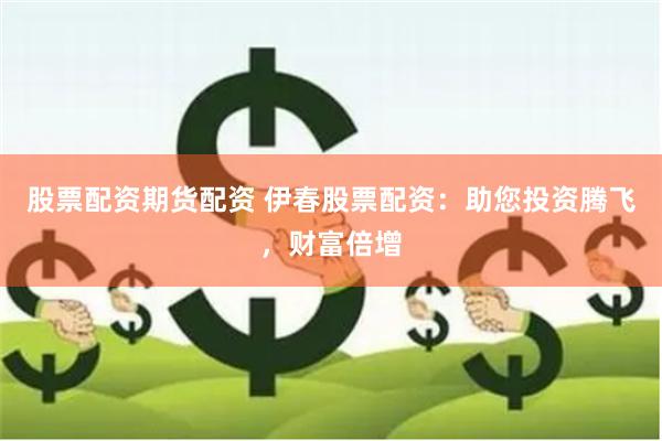 股票配资期货配资 伊春股票配资：助您投资腾飞，财富倍增