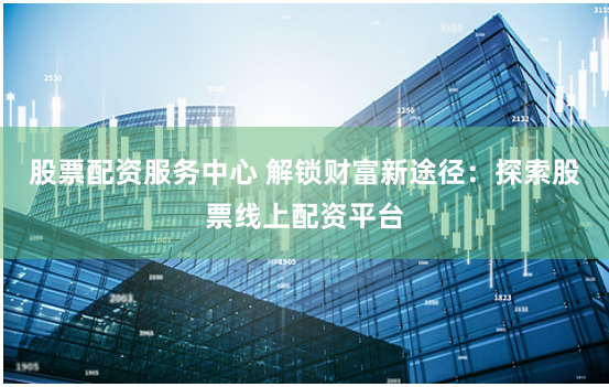 股票配资服务中心 解锁财富新途径：探索股票线上配资平台