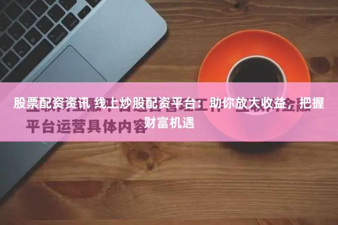 股票配资资讯 线上炒股配资平台：助你放大收益，把握财富机遇