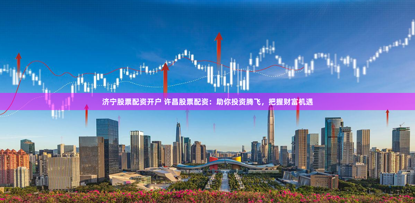 济宁股票配资开户 许昌股票配资：助你投资腾飞，把握财富机遇