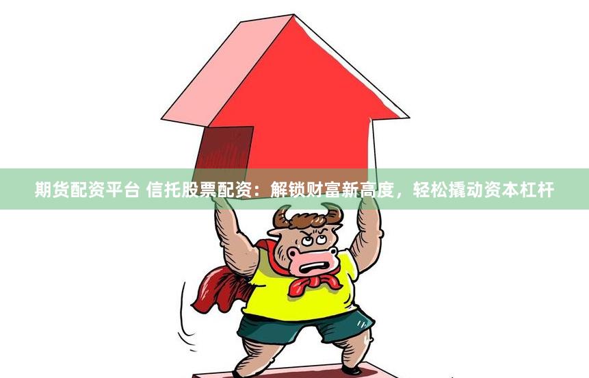期货配资平台 信托股票配资：解锁财富新高度，轻松撬动资本杠杆
