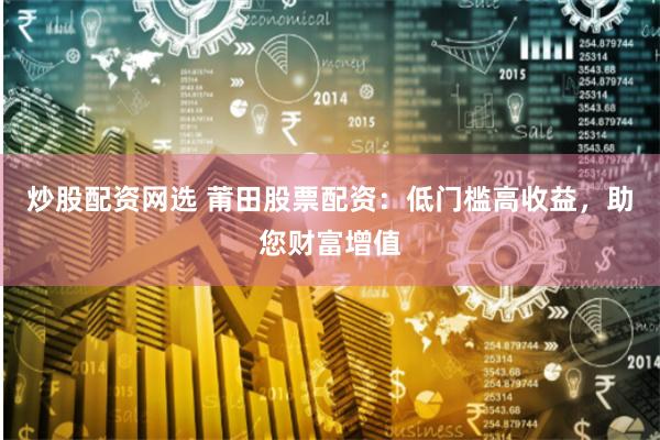 炒股配资网选 莆田股票配资：低门槛高收益，助您财富增值