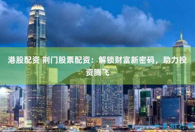 港股配资 荆门股票配资：解锁财富新密码，助力投资腾飞