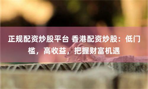 正规配资炒股平台 香港配资炒股：低门槛，高收益，把握财富机遇