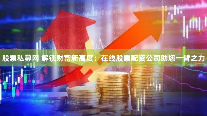 股票私募网 解锁财富新高度：在线股票配资公司助您一臂之力
