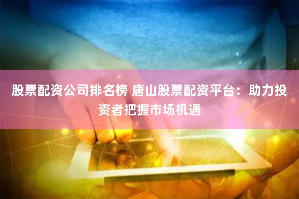 股票配资公司排名榜 唐山股票配资平台：助力投资者把握市场机遇
