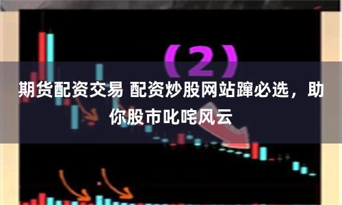 期货配资交易 配资炒股网站蹿必选，助你股市叱咤风云