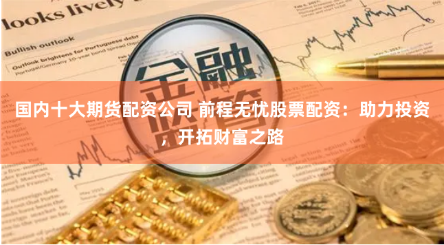 国内十大期货配资公司 前程无忧股票配资：助力投资，开拓财富之路