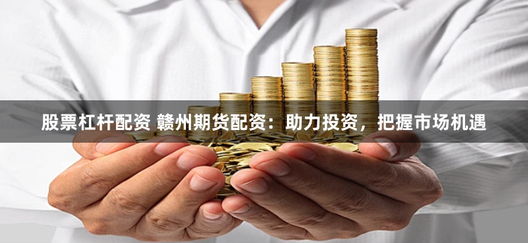 股票杠杆配资 赣州期货配资：助力投资，把握市场机遇