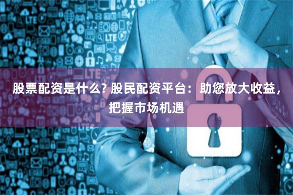 股票配资是什么? 股民配资平台：助您放大收益，把握市场机遇