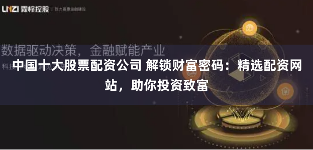 中国十大股票配资公司 解锁财富密码：精选配资网站，助你投资致富