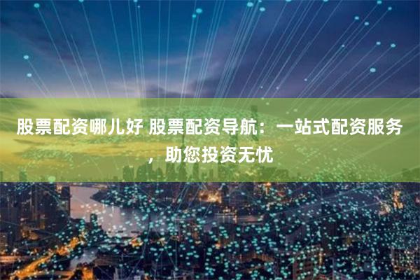股票配资哪儿好 股票配资导航：一站式配资服务，助您投资无忧