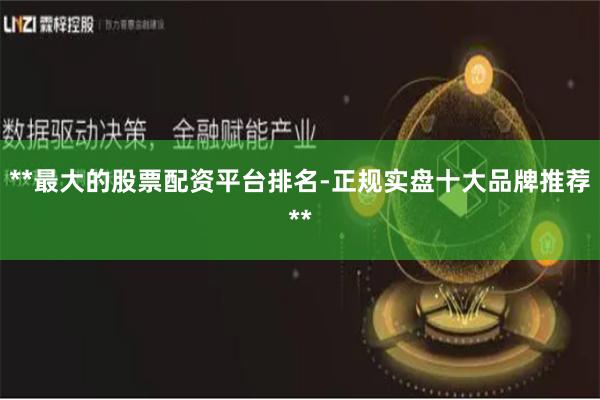**最大的股票配资平台排名-正规实盘十大品牌推荐**