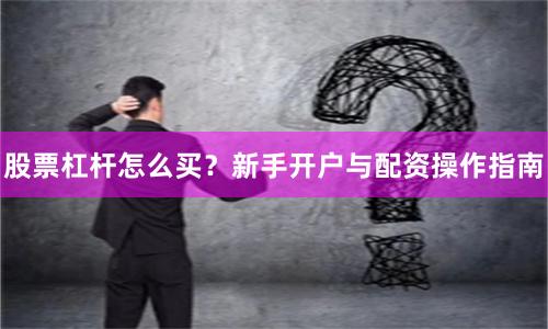 股票杠杆怎么买？新手开户与配资操作指南