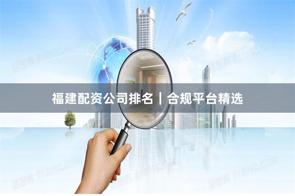 福建配资公司排名｜合规平台精选