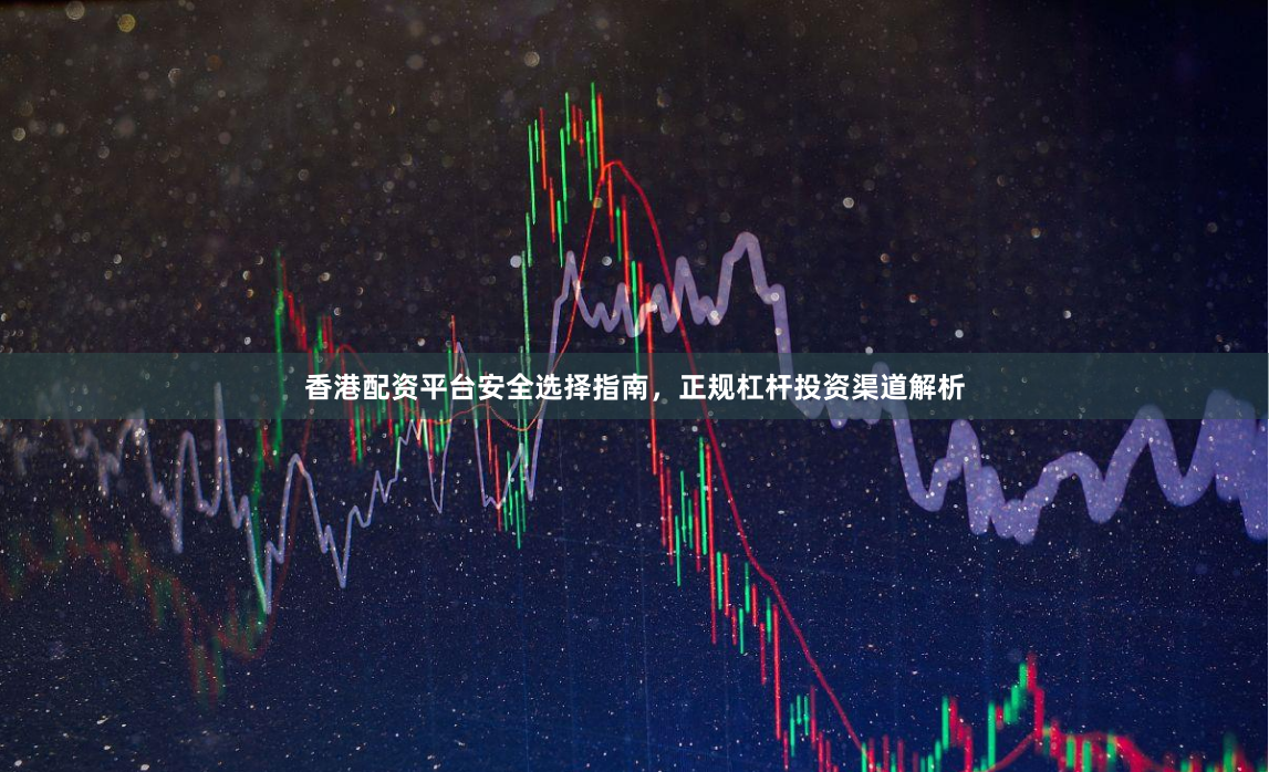 香港配资平台安全选择指南，正规杠杆投资渠道解析