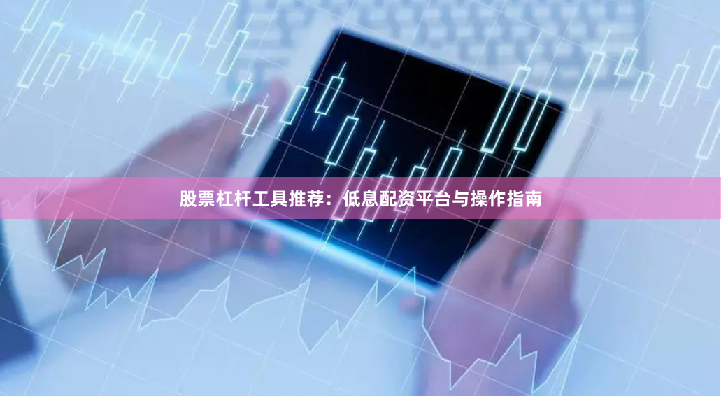 股票杠杆工具推荐：低息配资平台与操作指南